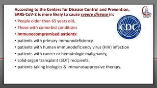 According to the Centers for Disease Control and Prevention,
SARS-CoV-2 is more likely to cause severe disease in:
• People older than 65 years old,
• Those with comorbid conditions
• Immunocompromised patients:
• patients with primary immunodeficiency.
• patients with human immunodeficiency virus (HIV) infection
• patients with cancer or hematologic malignancy,
• solid-organ transplant (SOT) recipients,
• patients taking biologics & immunosuppressive therapy.
 