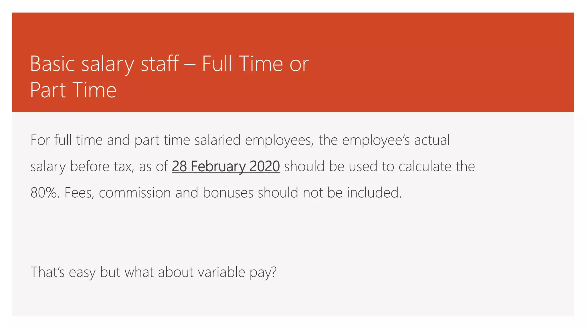 Basic salary staff – Full Time or
Part Time
For full time and part time salaried employees, the employee’s actual
salary before tax, as of 28 February 2020 should be used to calculate the
80%. Fees, commission and bonuses should not be included.
That’s easy but what about variable pay?
 