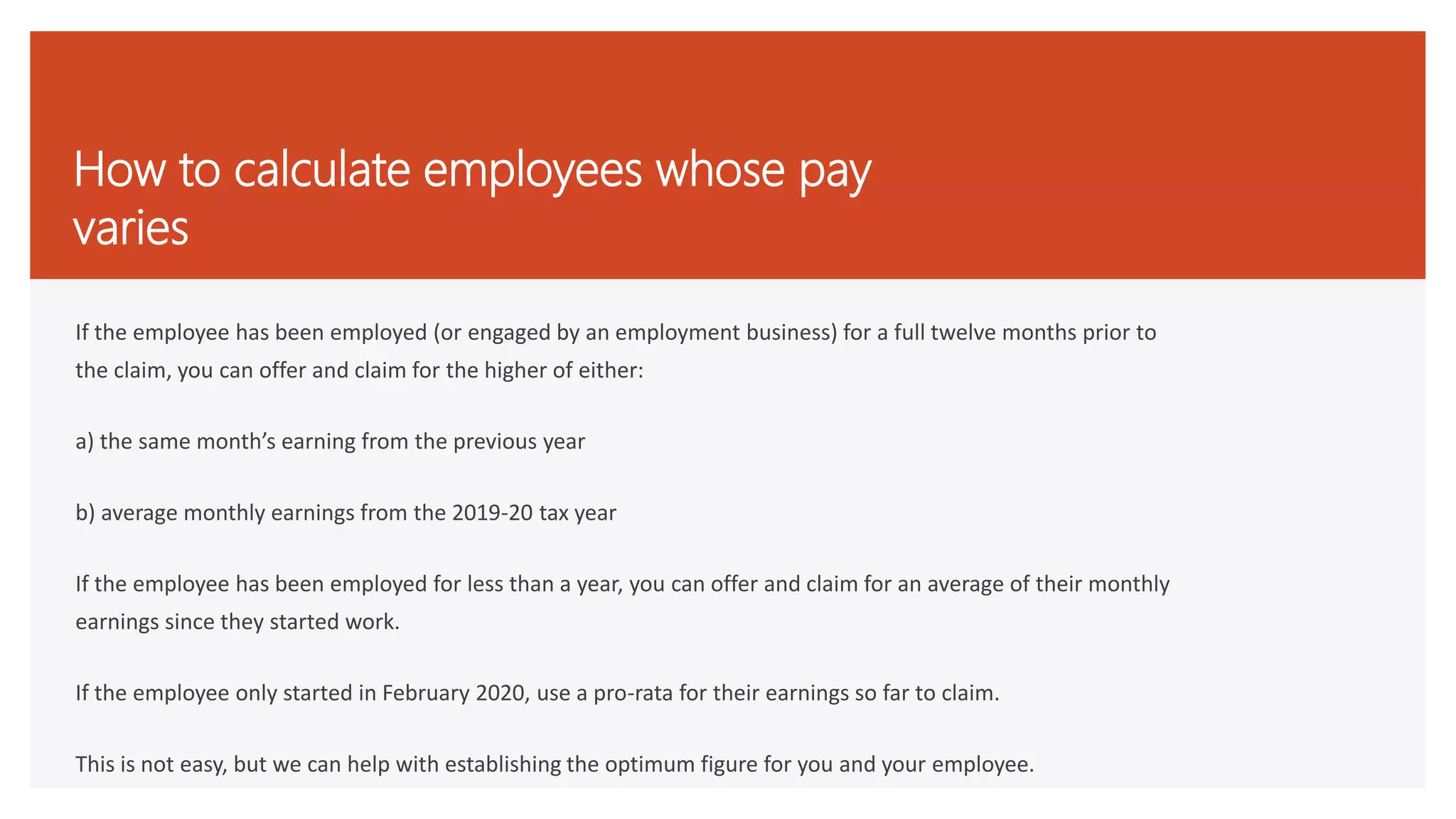 How to calculate employees whose pay
varies
If the employee has been employed (or engaged by an employment business) for a full twelve months prior to
the claim, you can offer and claim for the higher of either:
a) the same month’s earning from the previous year
b) average monthly earnings from the 2019-20 tax year
If the employee has been employed for less than a year, you can offer and claim for an average of their monthly
earnings since they started work.
If the employee only started in February 2020, use a pro-rata for their earnings so far to claim.
This is not easy, but we can help with establishing the optimum figure for you and your employee.
 