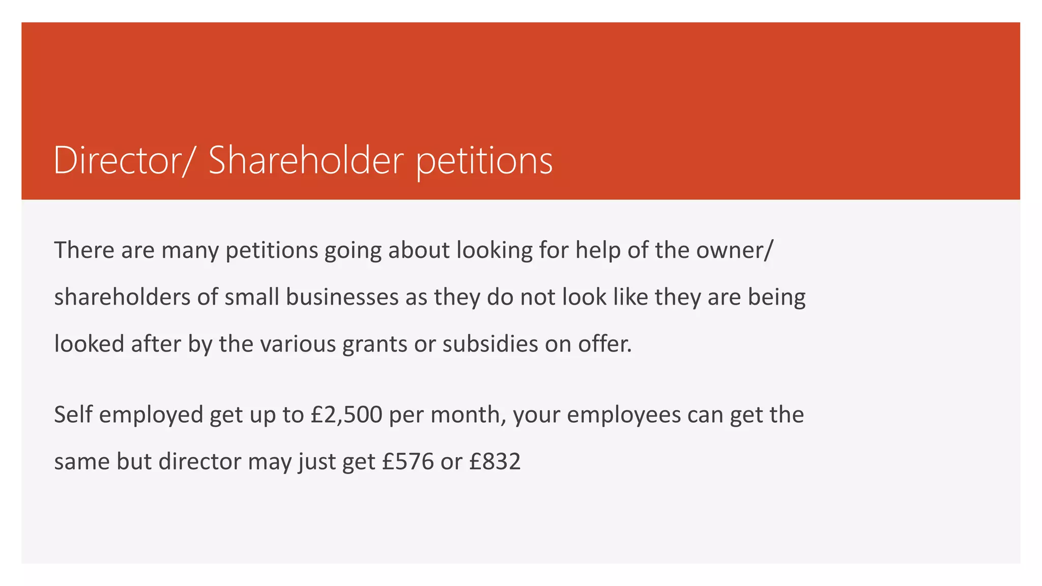 Director/ Shareholder petitions
There are many petitions going about looking for help of the owner/
shareholders of small businesses as they do not look like they are being
looked after by the various grants or subsidies on offer.
Self employed get up to £2,500 per month, your employees can get the
same but director may just get £576 or £832
 