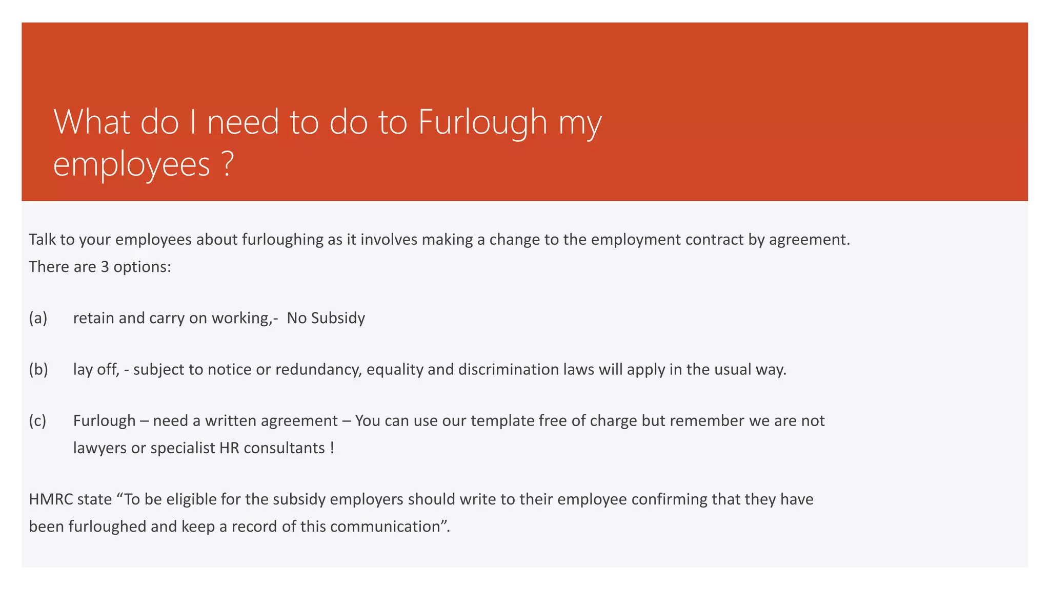 What do I need to do to Furlough my
employees ?
Talk to your employees about furloughing as it involves making a change to the employment contract by agreement.
There are 3 options:
(a) retain and carry on working,- No Subsidy
(b) lay off, - subject to notice or redundancy, equality and discrimination laws will apply in the usual way.
(c) Furlough – need a written agreement – You can use our template free of charge but remember we are not
lawyers or specialist HR consultants !
HMRC state “To be eligible for the subsidy employers should write to their employee confirming that they have
been furloughed and keep a record of this communication”.
 