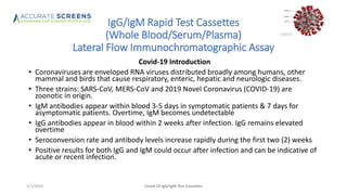 IgG/IgM Rapid Test Cassettes
(Whole Blood/Serum/Plasma)
Lateral Flow Immunochromatographic Assay
Covid-19 Introduction
• Coronaviruses are enveloped RNA viruses distributed broadly among humans, other
mammal and birds that cause respiratory, enteric, hepatic and neurologic diseases.
• Three strains: SARS-CoV, MERS-CoV and 2019 Novel Coronavirus (COVID-19) are
zoonotic in origin.
• IgM antibodies appear within blood 3-5 days in symptomatic patients & 7 days for
asymptomatic patients. Overtime, IgM becomes undetectable
• IgG antibodies appear in blood within 2 weeks after infection. IgG remains elevated
overtime
• Seroconversion rate and antibody levels increase rapidly during the first two (2) weeks
• Positive results for both IgG and IgM could occur after infection and can be indicative of
acute or recent infection.
Covid-19 IgG/IgM Test Cassettes5/1/2020
 