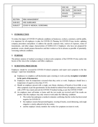[COMPANY LOGO]
DOC NO 001
REV DATE 2021/04/30
ISSUED 2020/05/01
PAGES 4
SECTION RISK MANAGEMENT
SUB-SEC HSE GUIDELINES
SUBJECT COVID-19 MEDICAL SCREENING
1. INTRODUCTION
To reduce the impact of COVID-19 outbreak conditions on businesses, workers, customers, and the public,
it is important for all employers to plan for COVID-19. Planning for COVID-19 may involve updating
company procedures and policies to address the specific exposure risks, sources of exposure, routes of
transmission, and other unique characteristics of SARS-CoV-2. Employers who have not prepared for
pandemic events, should prepare themselves and their workers as far in advance as possible of potentially
worsening outbreak conditions.
2. PURPOSE
The primary purpose of medical screening is to detect early symptoms of the COVID-19 virus and/or risk
factors of the virus in the workplace and fellow employees.
3. SCREENING PROCEDURE
Employees should be screened for COVID-19 related symptoms and report such symptoms to the line
manager / supervisor immediately.
a) Employees to complete a self-declaration upon returning to work each day (template is included
in the pack of documents).
b) Employees must be temperature screened when they arrive at work. Employees should have a
temperature of equal to or less than 37.5°C.
c) Should an employee present with a cough, sore throat, shortness of breath or fever/chills or any
other symptoms asper the questionnaire he/she should be isolated from all employee contact,issued
with a FFP1 face mask and sent for COVID-19 medical testing, as per the COVID-19 SOP.
d) An employee must self-isolate at home until the test results are received and if the results are
positive then the employee may only return to work under the following conditions:
 The worker hasundergone a medical evaluation confirming that the worker hasbeen tested
negative for COVID-19.
 the employer ensuresthat personalhygiene, wearing of masks, social distancing, and cough
etiquette is strictly adhered to by the worker.
 and the employer closely monitors the worker for symptoms on return to work.
 