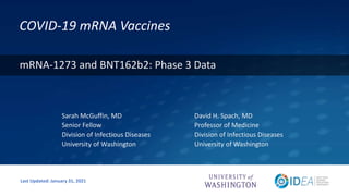 COVID-19 mRNA Vaccines
David H. Spach, MD
Professor of Medicine
Division of Infectious Diseases
University of Washington
Last Updated: January 31, 2021
mRNA-1273 and BNT162b2: Phase 3 Data
Sarah McGuffin, MD
Senior Fellow
Division of Infectious Diseases
University of Washington
 