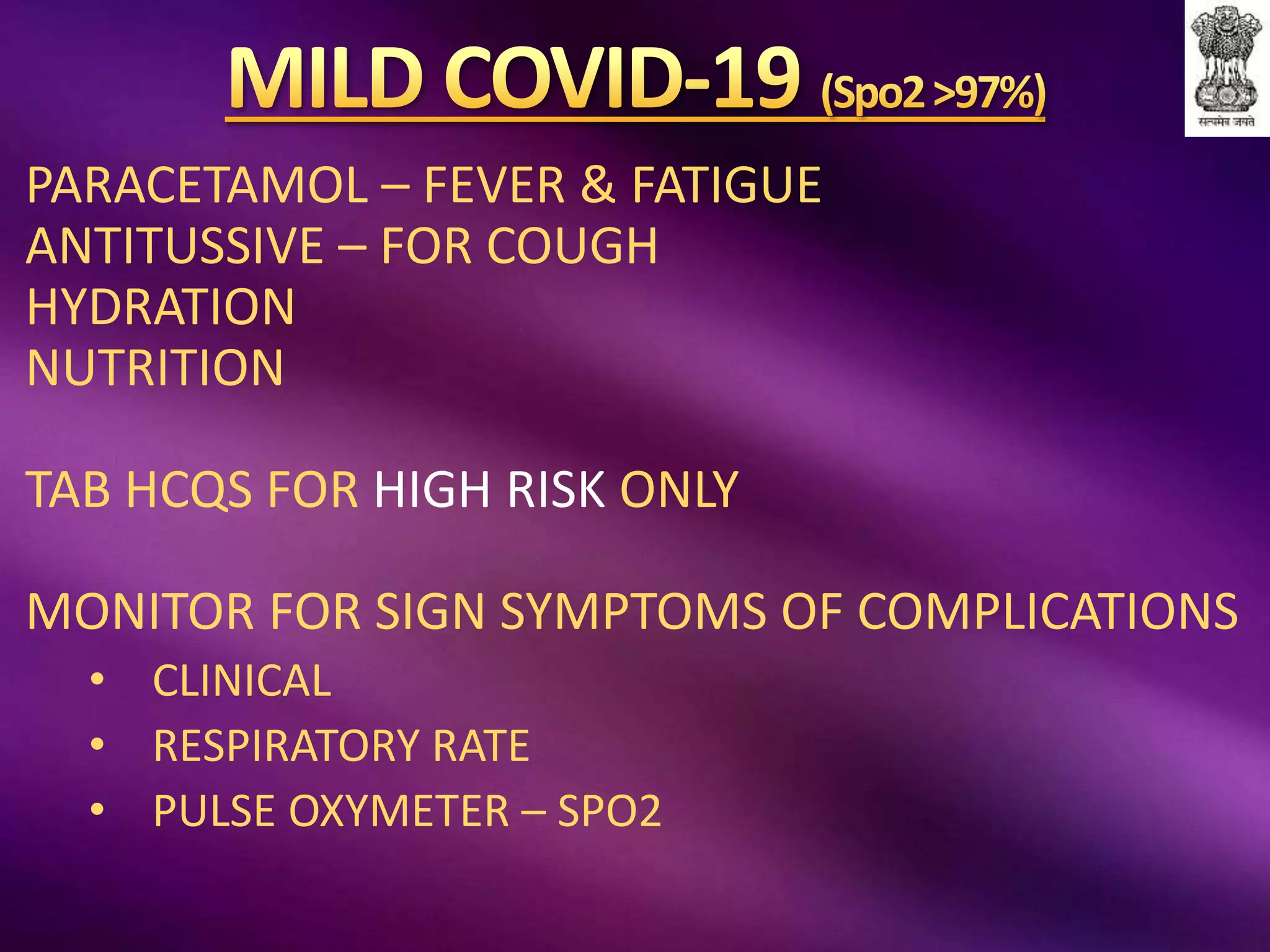 PARACETAMOL – FEVER & FATIGUE
ANTITUSSIVE – FOR COUGH
HYDRATION
NUTRITION
TAB HCQS FOR HIGH RISK ONLY
MONITOR FOR SIGN SYMPTOMS OF COMPLICATIONS
• CLINICAL
• RESPIRATORY RATE
• PULSE OXYMETER – SPO2
 