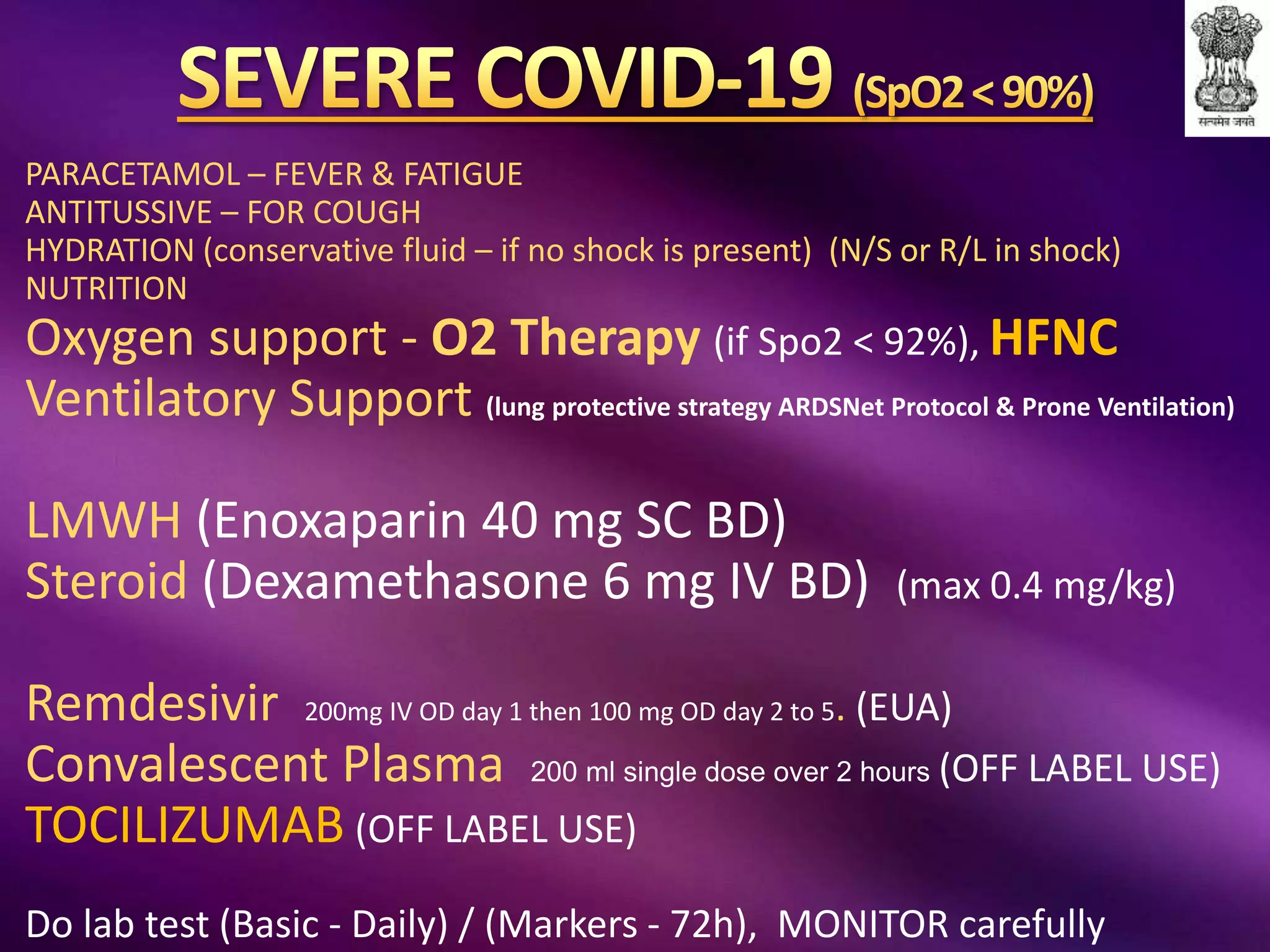 PARACETAMOL – FEVER & FATIGUE
ANTITUSSIVE – FOR COUGH
HYDRATION (conservative fluid – if no shock is present) (N/S or R/L in shock)
NUTRITION
Oxygen support - O2 Therapy (if Spo2 < 92%), HFNC
Ventilatory Support (lung protective strategy ARDSNet Protocol & Prone Ventilation)
LMWH (Enoxaparin 40 mg SC BD)
Steroid (Dexamethasone 6 mg IV BD) (max 0.4 mg/kg)
Remdesivir 200mg IV OD day 1 then 100 mg OD day 2 to 5. (EUA)
Convalescent Plasma 200 ml single dose over 2 hours (OFF LABEL USE)
TOCILIZUMAB (OFF LABEL USE)
Do lab test (Basic - Daily) / (Markers - 72h), MONITOR carefully
 