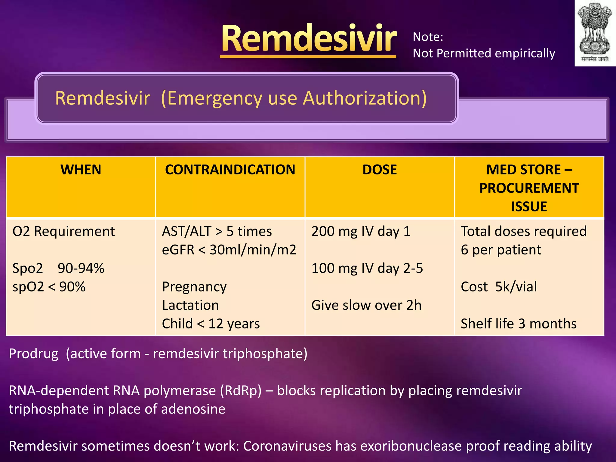Remdesivir (Emergency use Authorization)
WHEN CONTRAINDICATION DOSE MED STORE –
PROCUREMENT
ISSUE
O2 Requirement
Spo2 90-94%
spO2 < 90%
AST/ALT > 5 times
eGFR < 30ml/min/m2
Pregnancy
Lactation
Child < 12 years
200 mg IV day 1
100 mg IV day 2-5
Give slow over 2h
Total doses required
6 per patient
Cost 5k/vial
Shelf life 3 months
Prodrug (active form - remdesivir triphosphate)
RNA-dependent RNA polymerase (RdRp) – blocks replication by placing remdesivir
triphosphate in place of adenosine
Remdesivir sometimes doesn’t work: Coronaviruses has exoribonuclease proof reading ability
Note:
Not Permitted empirically
 