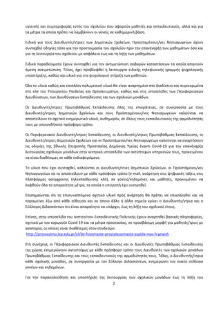 2
υγιεινής και συμπεριφοράς εντός του σχολείου που αφορούν μαθητές και εκπαιδευτικούς, αλλά και για
τα μέτρα τα οποία πρέπει να λαμβάνουν οι γονείς σε καθημερινή βάση.
Ειδικά για τους Διευθυντές/ντριες των Δημοτικών Σχολείων, Προϊσταμένους/νες Νηπιαγωγείων έχουν
συνταχθεί οδηγίες τόσο για την προετοιμασία του σχολείου πριν την επανέναρξη των μαθημάτων όσο και
για τη λειτουργία του σχολείου με ασφάλεια έως και τη λήξη των μαθημάτων.
Ειδικά παραδείγματα έχουν συνταχθεί για την αντιμετώπιση σοβαρών καταστάσεων τα οποία απαιτούν
άμεση αντιμετώπιση. Τέλος, έχει προβλεφθεί η λειτουργία ειδικής τηλεφωνικής γραμμής ψυχολογικής
υποστήριξης, καθώς και υλικό για την ψυχολογική στήριξη των μαθητών.
Όλο το υλικό καθώς και επιπλέον πολυμεσικό υλικό θα είναι αναρτημένο στο διαδίκτυο και συγκεκριμένα
στο site του Υπουργείου Παιδείας και Θρησκευμάτων, καθώς και στις ιστοσελίδες των Περιφερειακών
Διευθύνσεων, των Διευθύνσεων Εκπαίδευσης και των σχολικών μονάδων.
Οι Διευθυντές/ντριες Πρωτοβάθμιας Εκπαίδευσης όλης της επικράτειας, σε συνεργασία με τους
Διευθυντές/ντριες Δημοτικών Σχολείων και τους Προϊσταμένους/νες Νηπιαγωγείων καλούνται να
αποστείλουν το σχετικό ενημερωτικό υλικό, αυθημερόν, σε όλους τους εκπαιδευτικούς της αρμοδιότητάς
τους με οποιονδήποτε πρόσφορο τρόπο.
Οι Περιφερειακοί Διευθυντές/ντριες Εκπαίδευσης, οι Διευθυντές/ντριες Πρωτοβάθμιας Εκπαίδευσης, οι
Διευθυντές/ντριες Δημοτικών Σχολείων και οι Προϊστάμενοι/νες Νηπιαγωγείων καλούνται να αναρτήσουν
τις οδηγίες της Εθνικής Επιτροπής Προστασίας Δημόσιας Υγείας έναντι Covid-19 για την επανέναρξη
λειτουργίας σχολικών μονάδων στην κεντρική ιστοσελίδα των αντίστοιχων υπηρεσιών τους, προκειμένου
να είναι διαθέσιμες σε κάθε ενδιαφερόμενο.
Το υλικό που έχει συνταχθεί, καλούνται οι Διευθυντές/ντιες Δημοτικών Σχολείων, οι Προϊστάμενοι/νες
Νηπιαγωγείων να το αποστείλουν με κάθε πρόσφορο τρόπο (e-mail, ανάρτηση στις ψηφιακές τάξεις στις
πλατφόρμες ασύγχρονης τηλεκπαίδευσης κλπ), σε γονείς/κηδεμόνες και μαθητές, προκειμένου να
ληφθούν όλα τα απαραίτητα μέτρα, τα οποία η επιτροπή έχει εισηγηθεί.
Επισημαίνεται ότι το επισυναπτόμενο σχετικό υλικό προς ανάρτηση θα πρέπει να επικολληθεί και να
παραμείνει έξω από κάθε αίθουσα και σε όποιο άλλο ή άλλα σημεία κρίνει ο Διευθυντής/ντρια και ο
Σύλλογος Διδασκόντων ότι είναι απαραίτητο να υπάρχει, έως τη λήξη του σχολικού έτους.
Επίσης, στην ιστοσελίδα του Ινστιτούτου Εκπαιδευτικής Πολιτικής έχουν αναρτηθεί βασικές πληροφορίες,
σχετικά με τον κορωνοϊό Covid-19 και τα μέτρα προστασίας, σε προσβάσιμη μορφή για μαθητές/τριες με
αναπηρία, οι οποίες είναι διαθέσιμες στον σύνδεσμο:
http://prosvasimo.iep.edu.gr/el/de-fovomaste-prostateuomaste-aspida-mas-h-gnwsh
Στη συνέχεια, οι Περιφερειακοί Διευθυντές Εκπαίδευσης και οι Διευθυντές Πρωτοβάθμιας Εκπαίδευσης
της χώρας ενημερώνουν αντιστοίχως με κάθε πρόσφορο τρόπο τους Διευθυντές των σχολικών μονάδων
Πρωτοβάθμιας Εκπαίδευσης και τους εκπαιδευτικούς της αρμοδιότητάς τους. Τέλος, ο Διευθυντής/ντρια
κάθε σχολικής μονάδας, σε συνεργασία με τον Σύλλογο Διδασκόντων, ενημερώνει τον οικείο σύλλογο
γονέων και κηδεμόνων.
Για την παρακολούθηση και υποστήριξη της λειτουργίας των σχολικών μονάδων έως τη λήξη του
 