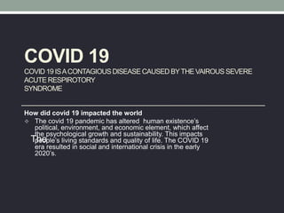 COVID 19
COVID 19 ISACONTAGIOUSDISEASE CAUSED BYTHEVAIROUS SEVERE
ACUTE RESPIROTORY
SYNDROME
How did covid 19 impacted the world
 The covid 19 pandemic has altered human existence’s
political, environment, and economic element, which affect
the psychological growth and sustainability. This impacts
people’s living standards and quality of life. The COVID 19
era resulted in social and international crisis in the early
2020’s.
The
 
