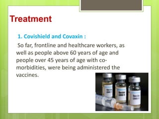 Treatment
1. Covishield and Covaxin :
So far, frontline and healthcare workers, as
well as people above 60 years of age and
people over 45 years of age with co-
morbidities, were being administered the
vaccines.
 