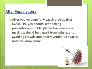 After Vaccination :
After you've been fully vaccinated against
COVID-19, you should keep taking
precautions in public places like wearing a
mask, staying 6 feet apart from others, and
avoiding crowds and poorly ventilated spaces
until we know more.
 
