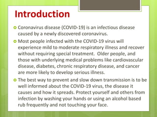 Introduction
 Coronavirus disease (COVID-19) is an infectious disease
caused by a newly discovered coronavirus.
 Most people infected with the COVID-19 virus will
experience mild to moderate respiratory illness and recover
without requiring special treatment. Older people, and
those with underlying medical problems like cardiovascular
disease, diabetes, chronic respiratory disease, and cancer
are more likely to develop serious illness.
 The best way to prevent and slow down transmission is to be
well informed about the COVID-19 virus, the disease it
causes and how it spreads. Protect yourself and others from
infection by washing your hands or using an alcohol based
rub frequently and not touching your face.
 