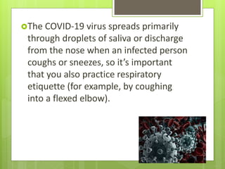 The COVID-19 virus spreads primarily
through droplets of saliva or discharge
from the nose when an infected person
coughs or sneezes, so it’s important
that you also practice respiratory
etiquette (for example, by coughing
into a flexed elbow).
 