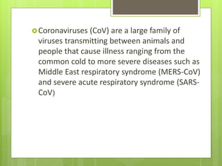 Coronaviruses (CoV) are a large family of
viruses transmitting between animals and
people that cause illness ranging from the
common cold to more severe diseases such as
Middle East respiratory syndrome (MERS-CoV)
and severe acute respiratory syndrome (SARS-
CoV)
 
