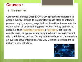 Causes :
Coronavirus disease 2019 (COVID-19) spreads from person to
person mainly through the respiratory route after an infected
person coughs, sneezes, sings, talks or breathes. A new infection
occurs when virus-containing particles exhaled by an infected
person, either respiratory droplets or aerosols, get into the
mouth, nose, or eyes of other people who are in close contact
with the infected person.During human-to-human transmission,
an average 1000 infectious SARS-CoV-2 virions are thought to
initiate a new infection.
1 . Transmission
 