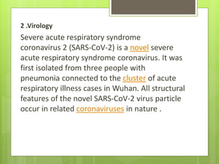 2 .Virology
Severe acute respiratory syndrome
coronavirus 2 (SARS-CoV-2) is a novel severe
acute respiratory syndrome coronavirus. It was
first isolated from three people with
pneumonia connected to the cluster of acute
respiratory illness cases in Wuhan. All structural
features of the novel SARS-CoV-2 virus particle
occur in related coronaviruses in nature .
 