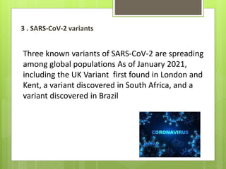 3 . SARS-CoV-2 variants
Three known variants of SARS-CoV-2 are spreading
among global populations As of January 2021,
including the UK Variant first found in London and
Kent, a variant discovered in South Africa, and a
variant discovered in Brazil
 