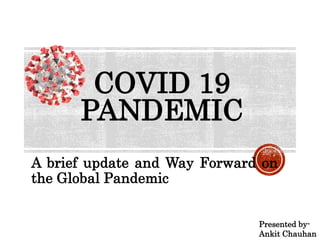 COVID 19
PANDEMIC
A brief update and Way Forward on
the Global Pandemic
Presented by-
Ankit Chauhan
 