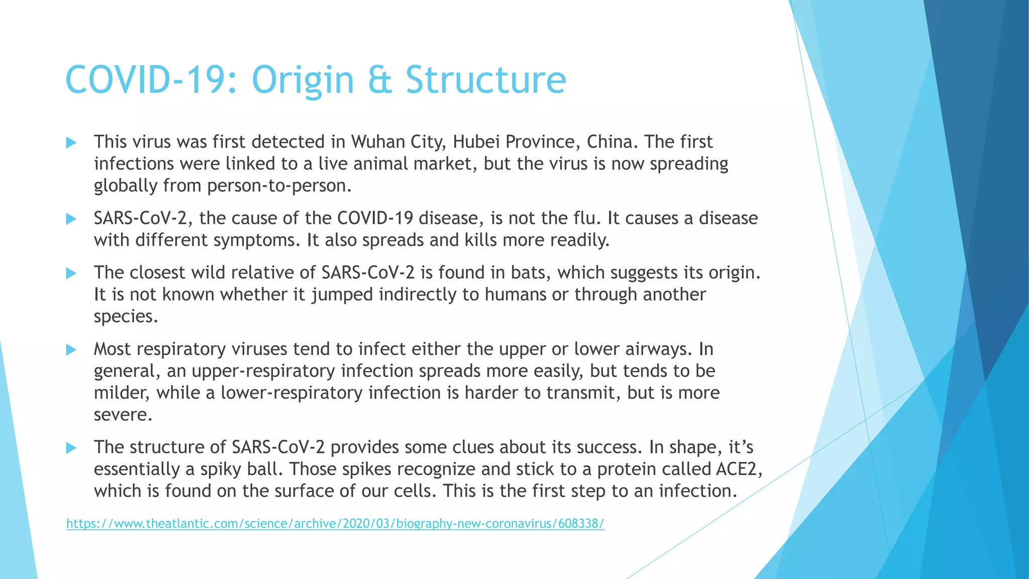 COVID-19: Origin & Structure
 This virus was first detected in Wuhan City, Hubei Province, China. The first
infections were linked to a live animal market, but the virus is now spreading
globally from person-to-person.
 SARS-CoV-2, the cause of the COVID-19 disease, is not the flu. It causes a disease
with different symptoms. It also spreads and kills more readily.
 The closest wild relative of SARS-CoV-2 is found in bats, which suggests its origin.
It is not known whether it jumped indirectly to humans or through another
species.
 Most respiratory viruses tend to infect either the upper or lower airways. In
general, an upper-respiratory infection spreads more easily, but tends to be
milder, while a lower-respiratory infection is harder to transmit, but is more
severe.
 The structure of SARS-CoV-2 provides some clues about its success. In shape, it’s
essentially a spiky ball. Those spikes recognize and stick to a protein called ACE2,
which is found on the surface of our cells. This is the first step to an infection.
https://www.theatlantic.com/science/archive/2020/03/biography-new-coronavirus/608338/
 