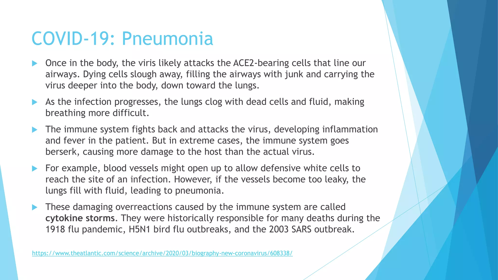 COVID-19: Pneumonia
 Once in the body, the viris likely attacks the ACE2-bearing cells that line our
airways. Dying cells slough away, filling the airways with junk and carrying the
virus deeper into the body, down toward the lungs.
 As the infection progresses, the lungs clog with dead cells and fluid, making
breathing more difficult.
 The immune system fights back and attacks the virus, developing inflammation
and fever in the patient. But in extreme cases, the immune system goes
berserk, causing more damage to the host than the actual virus.
 For example, blood vessels might open up to allow defensive white cells to
reach the site of an infection. However, if the vessels become too leaky, the
lungs fill with fluid, leading to pneumonia.
 These damaging overreactions caused by the immune system are called
cytokine storms. They were historically responsible for many deaths during the
1918 flu pandemic, H5N1 bird flu outbreaks, and the 2003 SARS outbreak.
https://www.theatlantic.com/science/archive/2020/03/biography-new-coronavirus/608338/
 