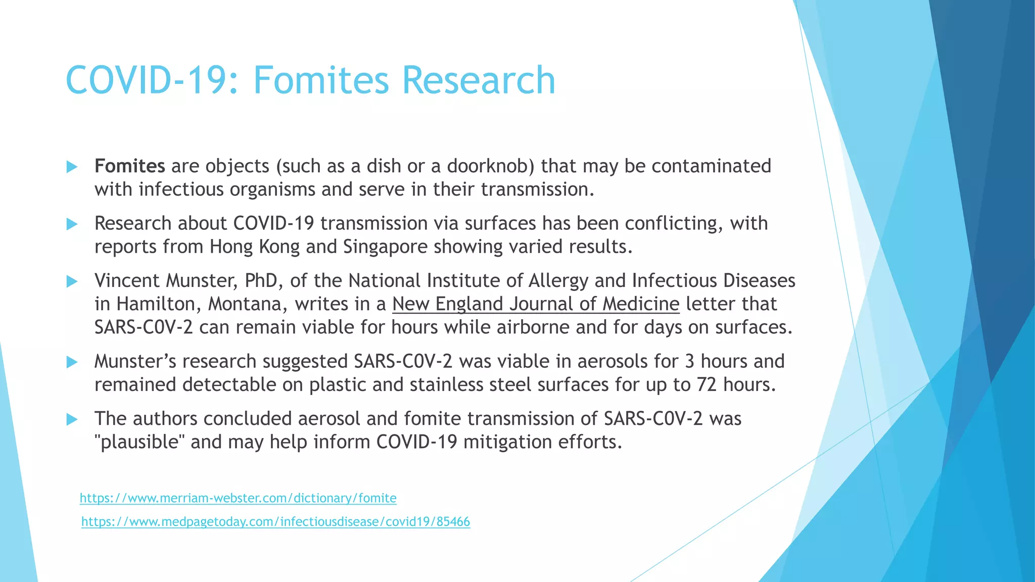COVID-19: Fomites Research
 Fomites are objects (such as a dish or a doorknob) that may be contaminated
with infectious organisms and serve in their transmission.
 Research about COVID-19 transmission via surfaces has been conflicting, with
reports from Hong Kong and Singapore showing varied results.
 Vincent Munster, PhD, of the National Institute of Allergy and Infectious Diseases
in Hamilton, Montana, writes in a New England Journal of Medicine letter that
SARS-C0V-2 can remain viable for hours while airborne and for days on surfaces.
 Munster’s research suggested SARS-C0V-2 was viable in aerosols for 3 hours and
remained detectable on plastic and stainless steel surfaces for up to 72 hours.
 The authors concluded aerosol and fomite transmission of SARS-C0V-2 was
"plausible" and may help inform COVID-19 mitigation efforts.
https://www.merriam-webster.com/dictionary/fomite
https://www.medpagetoday.com/infectiousdisease/covid19/85466
 