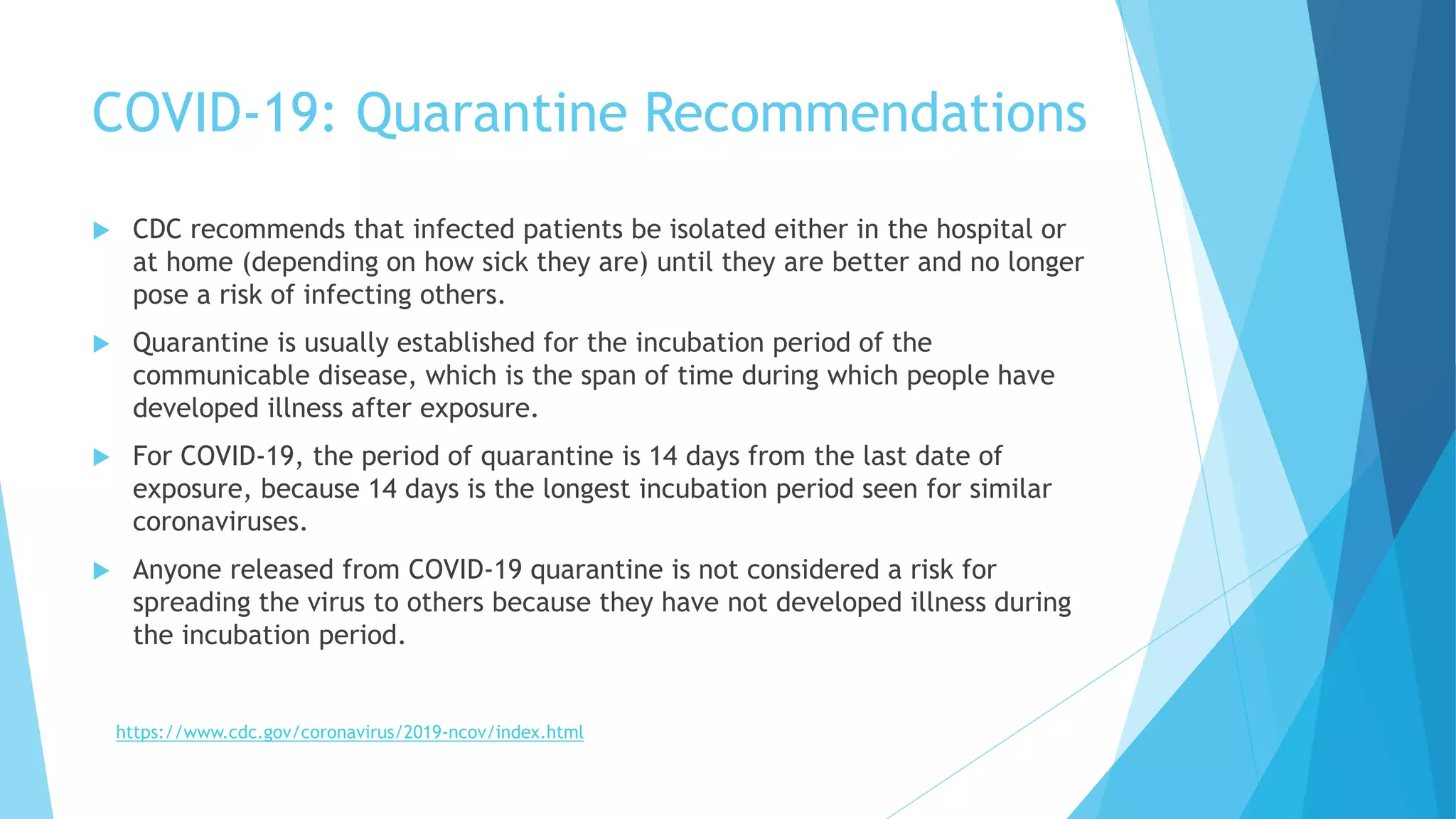 COVID-19: Quarantine Recommendations
 CDC recommends that infected patients be isolated either in the hospital or
at home (depending on how sick they are) until they are better and no longer
pose a risk of infecting others.
 Quarantine is usually established for the incubation period of the
communicable disease, which is the span of time during which people have
developed illness after exposure.
 For COVID-19, the period of quarantine is 14 days from the last date of
exposure, because 14 days is the longest incubation period seen for similar
coronaviruses.
 Anyone released from COVID-19 quarantine is not considered a risk for
spreading the virus to others because they have not developed illness during
the incubation period.
https://www.cdc.gov/coronavirus/2019-ncov/index.html
 