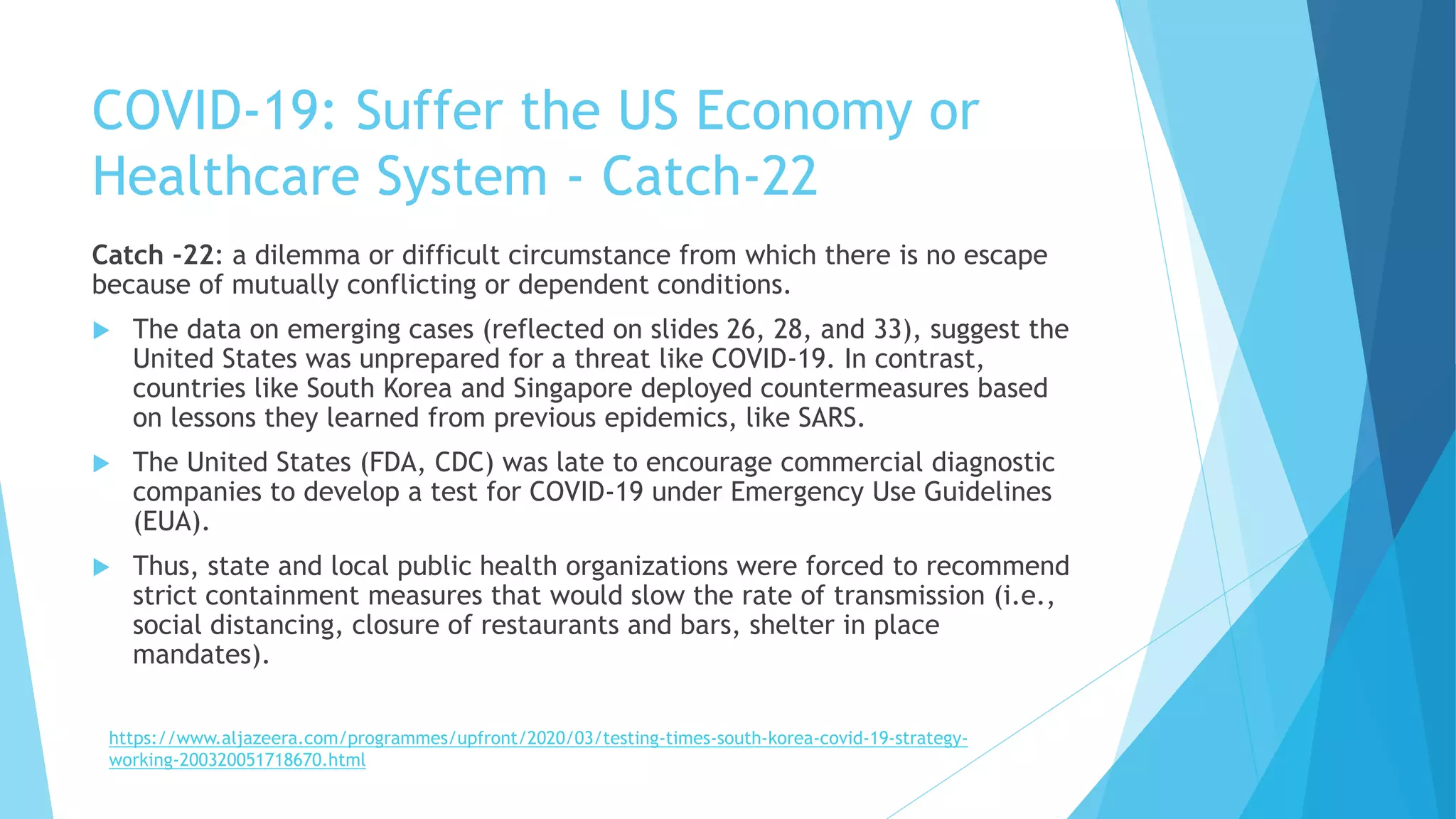 COVID-19: Suffer the US Economy or
Healthcare System - Catch-22
Catch -22: a dilemma or difficult circumstance from which there is no escape
because of mutually conflicting or dependent conditions.
 The data on emerging cases (reflected on slides 26, 28, and 33), suggest the
United States was unprepared for a threat like COVID-19. In contrast,
countries like South Korea and Singapore deployed countermeasures based
on lessons they learned from previous epidemics, like SARS.
 The United States (FDA, CDC) was late to encourage commercial diagnostic
companies to develop a test for COVID-19 under Emergency Use Guidelines
(EUA).
 Thus, state and local public health organizations were forced to recommend
strict containment measures that would slow the rate of transmission (i.e.,
social distancing, closure of restaurants and bars, shelter in place
mandates).
https://www.aljazeera.com/programmes/upfront/2020/03/testing-times-south-korea-covid-19-strategy-
working-200320051718670.html
 
