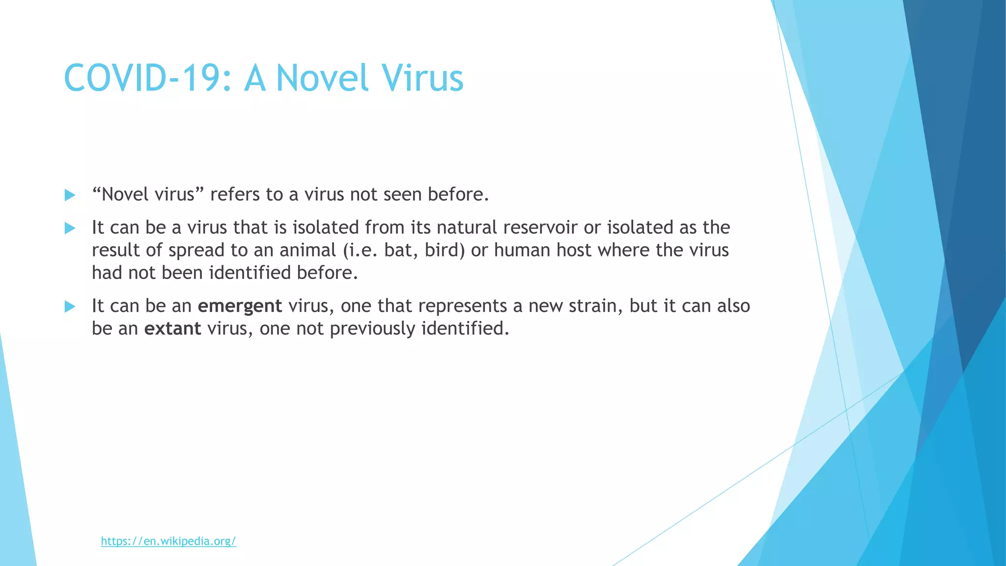 COVID-19: A Novel Virus
 “Novel virus” refers to a virus not seen before.
 It can be a virus that is isolated from its natural reservoir or isolated as the
result of spread to an animal (i.e. bat, bird) or human host where the virus
had not been identified before.
 It can be an emergent virus, one that represents a new strain, but it can also
be an extant virus, one not previously identified.
https://en.wikipedia.org/
 