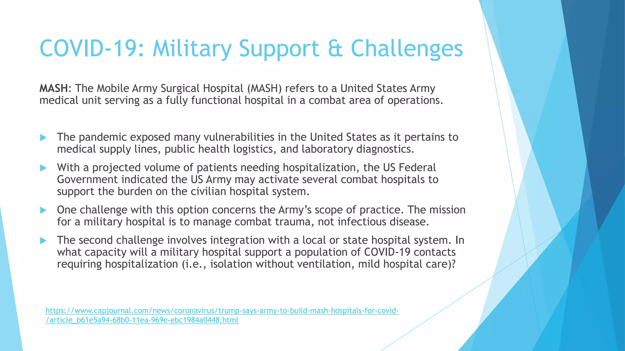 COVID-19: Military Support & Challenges
MASH: The Mobile Army Surgical Hospital (MASH) refers to a United States Army
medical unit serving as a fully functional hospital in a combat area of operations.
 The pandemic exposed many vulnerabilities in the United States as it pertains to
medical supply lines, public health logistics, and laboratory diagnostics.
 With a projected volume of patients needing hospitalization, the US Federal
Government indicated the US Army may activate several combat hospitals to
support the burden on the civilian hospital system.
 One challenge with this option concerns the Army’s scope of practice. The mission
for a military hospital is to manage combat trauma, not infectious disease.
 The second challenge involves integration with a local or state hospital system. In
what capacity will a military hospital support a population of COVID-19 contacts
requiring hospitalization (i.e., isolation without ventilation, mild hospital care)?
https://www.capjournal.com/news/coronavirus/trump-says-army-to-build-mash-hospitals-for-covid-
/article_b61e5a94-68b0-11ea-969e-ebc1984a0448.html
 