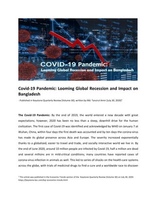 Covid-19 Pandemic: Looming Global Recession and Impact on
Bangladesh
- Published in Keystone Quarterly Review (Volume-30), written by Md. Tanzirul Amin [July 30, 2020]1
The Covid-19 Pandemic: By the end of 2019, the world entered a new decade with great
expectations; however, 2020 has been no less than a steep, downhill drive for the human
civilization. The first case of Covid-19 was identified and acknowledged by WHO on January 7 at
Wuhan, China, within four days the first death was accounted and by ten days the corona-virus
has made its global presence across Asia and Europe. The severity increased exponentially
thanks to a globalized, easier to travel and trade, and socially interactive world we live in. By
the end of June 2020, around 10 million people are infected by Covid-19, half a million are dead
and several millions are in mild-critical conditions; many countries have reported cases of
corona-virus infection in animals as well. This led to series of shocks on the health-care systems
across the globe, with trials of medicinal drugs to find a cure and a worldwide race to discover
1
This article was published in the Economic Trends section of the Keystone Quarterly Review (Volume-30) on July 30, 2020:
https://keystone-bsc.com/kqr-economic-trends.html
 