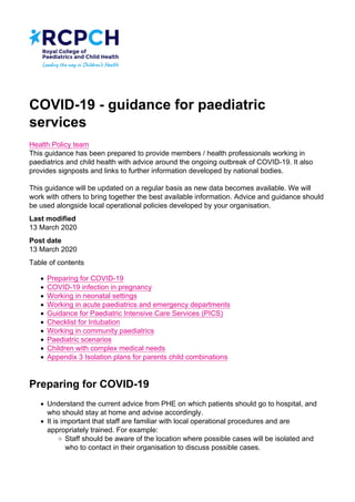 COVID-19 - guidance for paediatric
services
Health Policy team
This guidance has been prepared to provide members / health professionals working in
paediatrics and child health with advice around the ongoing outbreak of COVID-19. It also
provides signposts and links to further information developed by national bodies.
This guidance will be updated on a regular basis as new data becomes available. We will
work with others to bring together the best available information. Advice and guidance should
be used alongside local operational policies developed by your organisation.
Last modified
13 March 2020
Post date
13 March 2020
Table of contents
Preparing for COVID-19
COVID-19 infection in pregnancy
Working in neonatal settings
Working in acute paediatrics and emergency departments
Guidance for Paediatric Intensive Care Services (PICS)
Checklist for Intubation
Working in community paediatrics
Paediatric scenarios
Children with complex medical needs
Appendix 3 Isolation plans for parents child combinations
Preparing for COVID-19
Understand the current advice from PHE on which patients should go to hospital, and
who should stay at home and advise accordingly.
It is important that staff are familiar with local operational procedures and are
appropriately trained. For example:
Staff should be aware of the location where possible cases will be isolated and
who to contact in their organisation to discuss possible cases.
 