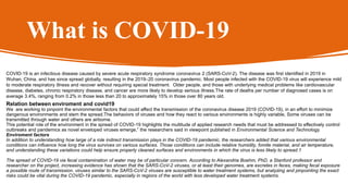 What is COVID-19
COVID-19 is an infectious disease caused by severe acute respiratory syndrome coronavirus 2 (SARS-CoV-2). The disease was first identified in 2019 in
Wuhan, China, and has since spread globally, resulting in the 2019–20 coronavirus pandemic. Most people infected with the COVID-19 virus will experience mild
to moderate respiratory illness and recover without requiring special treatment. Older people, and those with underlying medical problems like cardiovascular
disease, diabetes, chronic respiratory disease, and cancer are more likely to develop serious illness.The rate of deaths per number of diagnosed cases is on
average 3.4%, ranging from 0.2% in those less than 20 to approximately 15% in those over 80 years old.
Relation between enviroment and covid19
We are working to pinpoint the environmental factors that could affect the transmission of the coronavirus disease 2019 (COVID-19), in an effort to minimize
dangerous environments and stem the spread.The behaviors of viruses and how they react to various environments is highly variable, Some viruses can be
transmitted through water and others are airborne.
This potential role of the environment in the spread of COVID-19 highlights the multitude of applied research needs that must be addressed to effectively control
outbreaks and pandemics as novel enveloped viruses emerge,” the researchers said in viewpoint published in Environmental Science and Technology.
Enviroment factors
In addition to understanding how large of a role indirect transmission plays in the COVID-19 pandemic, the researchers added that various environmental
conditions can influence how long the virus survives on various surfaces. Those conditions can include relative humidity, fomite material, and air temperature,
and understanding these variations could help ensure properly cleaned surfaces and environments in which the virus is less likely to spread.1
The spread of COVID-19 via fecal contamination of water may be of particular concern. According to Alexandria Boehm, PhD, a Stanford professor and
researcher on the project, increasing evidence has shown that the SARS-CoV-2 viruses, or at least their genomes, are excretes in feces, making fecal exposure
a possible route of transmission. viruses similar to the SARS-CoV-2 viruses are susceptible to water treatment systems, but analyzing and pinpointing the exact
risks could be vital during the COVID-19 pandemic, especially in regions of the world with less developed water treatment systems.
 