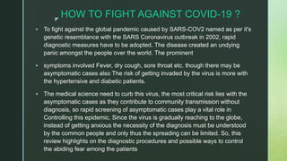 z
HOW TO FIGHT AGAINST COVID-19 ?
 To fight against the global pandemic caused by SARS-COV2 named as per it's
genetic resemblance with the SARS Coronavirus outbreak in 2002, rapid
diagnostic measures have to be adopted. The disease created an undying
panic amongst the people over the world. The prominent
 symptoms involved Fever, dry cough, sore throat etc. though there may be
asymptomatic cases also The risk of getting invaded by the virus is more with
the hypertensive and diabetic patients.
 The medical science need to curb this virus, the most critical risk lies with the
asymptomatic cases as they contribute to community transmission without
diagnosis, so rapid screening of asymptomatic cases play a vital role in
Controlling this epidemic. Since the virus is gradually reaching to the globe,
instead of getting anxious the necessity of the diagnosis must be understood
by the common people and only thus the spreading can be limited. So, this
review highlights on the diagnostic procedures and possible ways to control
the abiding fear among the patients
 