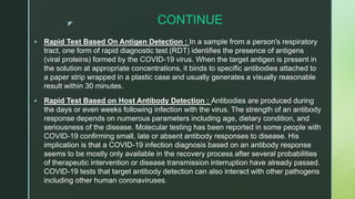 z CONTINUE
 Rapid Test Based On Antigen Detection : In a sample from a person's respiratory
tract, one form of rapid diagnostic test (RDT) identifies the presence of antigens
(viral proteins) formed by the COVID-19 virus. When the target antigen is present in
the solution at appropriate concentrations, it binds to specific antibodies attached to
a paper strip wrapped in a plastic case and usually generates a visually reasonable
result within 30 minutes.
 Rapid Test Based on Host Antibody Detection : Antibodies are produced during
the days or even weeks following infection with the virus. The strength of an antibody
response depends on numerous parameters including age, dietary condition, and
seriousness of the disease. Molecular testing has been reported in some people with
COVID-19 confirming small, late or absent antibody responses to disease. His
implication is that a COVID-19 infection diagnosis based on an antibody response
seems to be mostly only available in the recovery process after several probabilities
of therapeutic intervention or disease transmission interruption have already passed.
COVID-19 tests that target antibody detection can also interact with other pathogens
including other human coronaviruses.
 