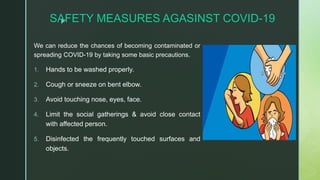 zSAFETY MEASURES AGASINST COVID-19
We can reduce the chances of becoming contaminated or
spreading COVID-19 by taking some basic precautions.
1. Hands to be washed properly.
2. Cough or sneeze on bent elbow.
3. Avoid touching nose, eyes, face.
4. Limit the social gatherings & avoid close contact
with affected person.
5. Disinfected the frequently touched surfaces and
objects.
 