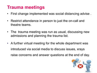 Trauma meetings
• First change implemented was social distancing advise .
• Restrict attendance in person to just the on-call and
theatre teams.
• The trauma meeting was run as usual, discussing new
admissions and planning the trauma list.
• A further virtual meeting for the whole department was
introduced via social media to discuss issues, xrays
raise concerns and answer questions at the end of day.
 