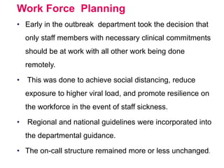 Work Force Planning
• Early in the outbreak department took the decision that
only staff members with necessary clinical commitments
should be at work with all other work being done
remotely.
• This was done to achieve social distancing, reduce
exposure to higher viral load, and promote resilience on
the workforce in the event of staff sickness.
• Regional and national guidelines were incorporated into
the departmental guidance.
• The on-call structure remained more or less unchanged.
 
