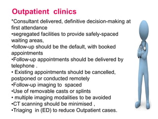 Outpatient clinics
*Consultant delivered, definitive decision-making at
first attendance
•segregated facilities to provide safely-spaced
waiting areas,
•follow-up should be the default, with booked
appointments
•Follow-up appointments should be delivered by
telephone .
• Existing appointments should be cancelled,
postponed or conducted remotely
•Follow-up imaging to spaced
•Use of removable casts or splints
• multiple imaging modalities to be avoided
•CT scanning should be minimised ,
•Triaging in (ED) to reduce Outpatient cases.
 