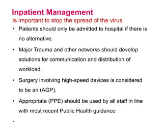 Inpatient Management
Is important to stop the spread of the virus
• Patients should only be admitted to hospital if there is
no alternative.
• Major Trauma and other networks should develop
solutions for communication and distribution of
workload.
• Surgery involving high-speed devices is considered
to be an (AGP).
• Appropriate (PPE) should be used by all staff in line
with most recent Public Health guidance.
 