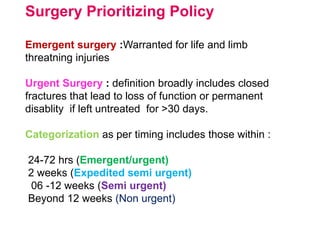 Surgery Prioritizing Policy
Emergent surgery :Warranted for life and limb
threatning injuries
Urgent Surgery : definition broadly includes closed
fractures that lead to loss of function or permanent
disablity if left untreated for >30 days.
Categorization as per timing includes those within :
24-72 hrs (Emergent/urgent)
2 weeks (Expedited semi urgent)
06 -12 weeks (Semi urgent)
Beyond 12 weeks (Non urgent)
 