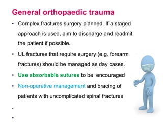 General orthopaedic trauma
• Complex fractures surgery planned. If a staged
approach is used, aim to discharge and readmit
the patient if possible.
• UL fractures that require surgery (e.g. forearm
fractures) should be managed as day cases.
• Use absorbable sutures to be encouraged
• Non-operative management and bracing of
patients with uncomplicated spinal fractures
.
•
 