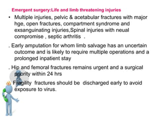 Emergent surgery:Life and limb threatening injuries
• Multiple injuries, pelvic & acetabular fractures with major
hge, open fractures, compartment syndrome and
exsanguinating injuries,Spinal injuries with neual
compromise , septic arthritis .
. Early amputation for whom limb salvage has an uncertain
outcome and is likely to require multiple operations and a
prolonged inpatient stay
. Hip and femoral fractures remains urgent and a surgical
priority within 24 hrs
. Fragility fractures should be discharged early to avoid
exposure to virus.
 