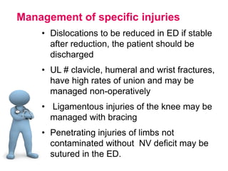 Management of specific injuries
• Dislocations to be reduced in ED if stable
after reduction, the patient should be
discharged
• UL # clavicle, humeral and wrist fractures,
have high rates of union and may be
managed non-operatively
• Ligamentous injuries of the knee may be
managed with bracing
• Penetrating injuries of limbs not
contaminated without NV deficit may be
sutured in the ED.
 
