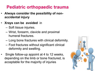 Pediatric orthopaedic trauma
• Always consider the possibility of non-
accidental injury
• Xrays can be avoided in
– Soft tissue injuries.
– Wrist, forearm, clavicle and proximal
humeral fractures.
– Long bone fractures with clinical deformity.
– Foot fractures without significant clinical
deformity and swelling.
• Single follow-up appoint at 4 to 12 weeks,
depending on the limb or bone fractured, is
acceptable for the majority of injuries
 