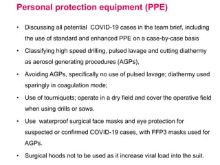 Personal protection equipment (PPE)
• Discussing all potential COVID-19 cases in the team brief, including
the use of standard and enhanced PPE on a case-by-case basis
• Classifying high speed drilling, pulsed lavage and cutting diathermy
as aerosol generating procedures (AGPs),
• Avoiding AGPs, specifically no use of pulsed lavage; diathermy used
sparingly in coagulation mode;
• Use of tourniquets; operate in a dry field and cover the operative field
when using drills or saws.
• Use waterproof surgical face masks and eye protection for
suspected or confirmed COVID-19 cases, with FFP3 masks used for
AGPs.
• Surgical hoods not to be used as it increase viral load into the suit.
 