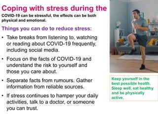 Coping with stress during the
COVID-19 can be stressful, the effects can be both
physical and emotional.
Things you can do to reduce stress:
• Take breaks from listening to, watching
or reading about COVID-19 frequently,
including social media.
• Focus on the facts of COVID-19 and
understand the risk to yourself and
those you care about.
• Separate facts from rumours. Gather
information from reliable sources.
• If stress continues to hamper your daily
activities, talk to a doctor, or someone
you can trust.
Keep yourself in the
best possible health.
Sleep well, eat healthy
and be physically
active.
 