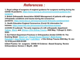 References :
1. Royal college of surgeons of england guidance for surgeons working during the
COVID-19 pandemic. https://www.rcseng.ac.uk/coronavirus/joint-guidance-for-
surgeons
2. British Orthopaedic Association BOAST-Management of patients with urgent
orthopaedic conditions and trauma during the coronavirus
pandemic. https://www.boa.ac.uk/resources/covid-19-boasts-combined.html
3.. Health Education England Coronavirus (Covid-19) information for
trainees. https://www.hee.nhs.uk/coronavirus-information-trainees
4.COVID-19 outbreak: The early response of a UK orthopaedic department
Tadros, Black, and Dhinsa J Clin Orthop Trauma. 2020 May; 11(Suppl 3): S301–
S303.
5. Out Patient Department Practices in Orthopaedics Amidst COVID-19: The
Evolving Model Hitesh Lal 1, Deepak Kumar Sharma 2, Mohit Kumar
Patralekh 2, Vijay Kumar Jain 3, Lalit Maini . J Clin Orthop Trauma 2020 May 18. doi:
10.1016/j.jcot.2020.05.009
6.Best Practice for surgeons COVID-19 Evidence –Based Scoping Review
Orthoevidence Version 3 May30 , 2020
 