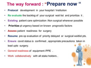 The way forward : “Prepare now “
• Protocol development in your hospital / Institution
• Re evaluate the backlog of your surgical wait list and prioritize it .
• Existing patient care optimization :Non surgical wherever possible
• Prioritize pt urgency based on known prognostic factors
• Assess patient readiness for surgery
• Resume pre op evaluation of priority delayed or surgical waitlist pts.
• Ensure covid status is confirmed , appropriate precautions taken in
lead upto surgery.
• General readiness of equipment /PPE .
• Work collaboratively with all stake holders .
 
