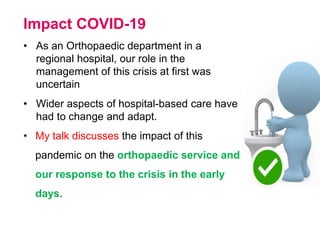 Impact COVID-19
• As an Orthopaedic department in a
regional hospital, our role in the
management of this crisis at first was
uncertain
• Wider aspects of hospital-based care have
had to change and adapt.
• My talk discusses the impact of this
pandemic on the orthopaedic service and
our response to the crisis in the early
days.
 