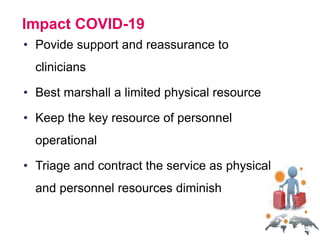 Impact COVID-19
• Povide support and reassurance to
clinicians
• Best marshall a limited physical resource
• Keep the key resource of personnel
operational
• Triage and contract the service as physical
and personnel resources diminish
 